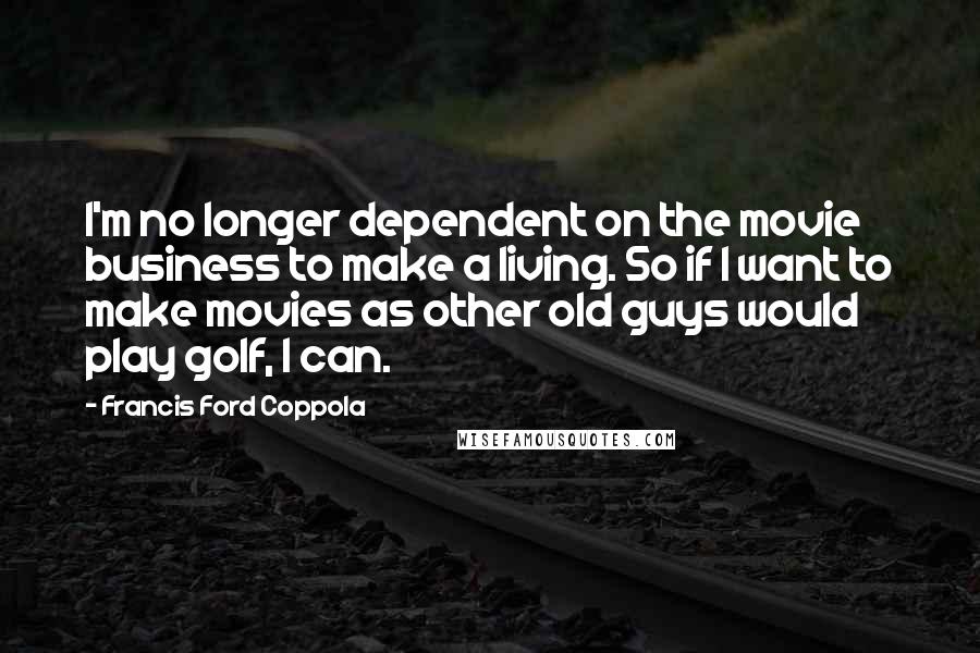 Francis Ford Coppola Quotes: I'm no longer dependent on the movie business to make a living. So if I want to make movies as other old guys would play golf, I can.