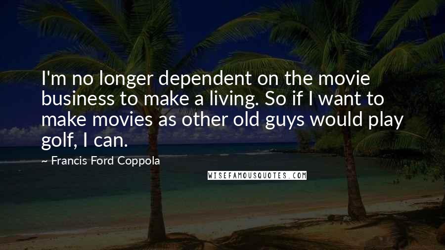 Francis Ford Coppola Quotes: I'm no longer dependent on the movie business to make a living. So if I want to make movies as other old guys would play golf, I can.