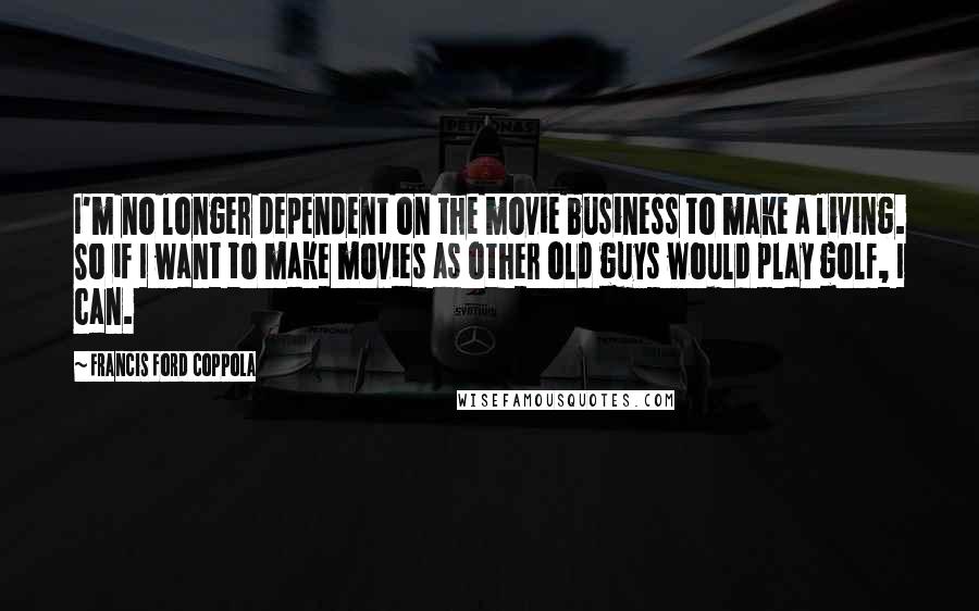 Francis Ford Coppola Quotes: I'm no longer dependent on the movie business to make a living. So if I want to make movies as other old guys would play golf, I can.