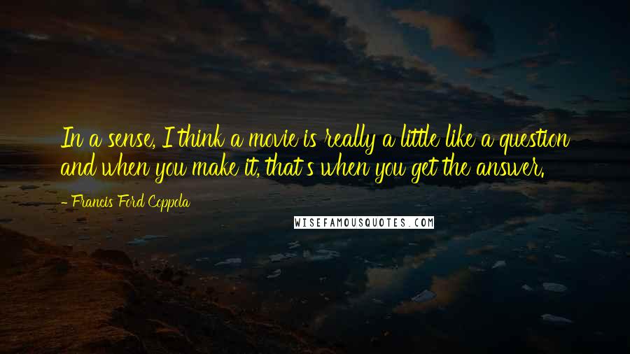 Francis Ford Coppola Quotes: In a sense, I think a movie is really a little like a question and when you make it, that's when you get the answer.