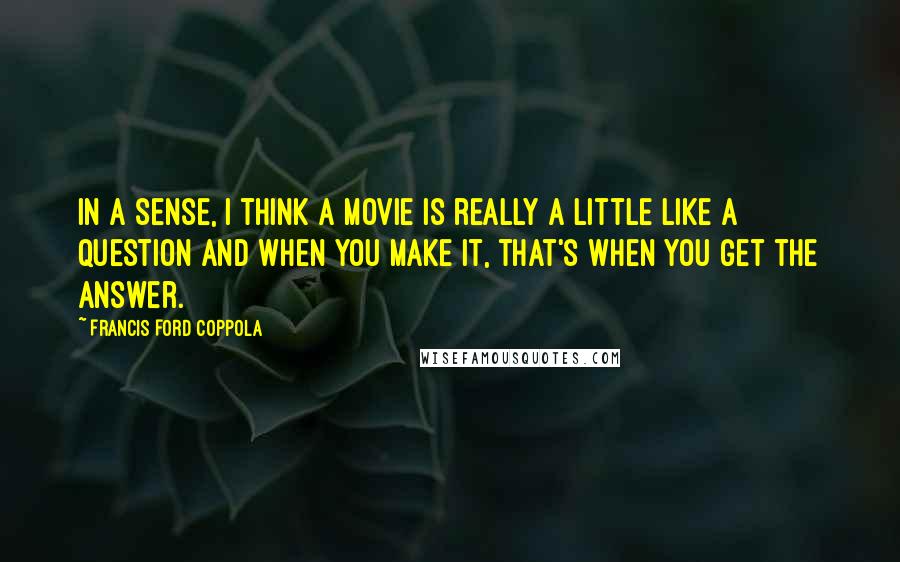 Francis Ford Coppola Quotes: In a sense, I think a movie is really a little like a question and when you make it, that's when you get the answer.