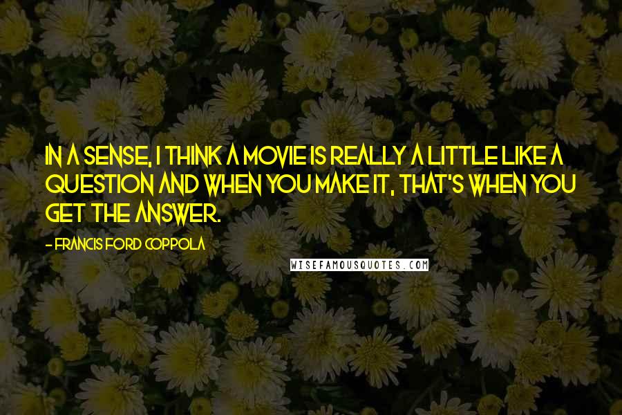 Francis Ford Coppola Quotes: In a sense, I think a movie is really a little like a question and when you make it, that's when you get the answer.