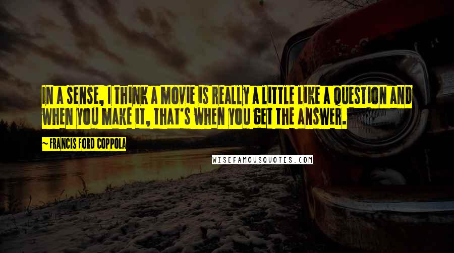 Francis Ford Coppola Quotes: In a sense, I think a movie is really a little like a question and when you make it, that's when you get the answer.