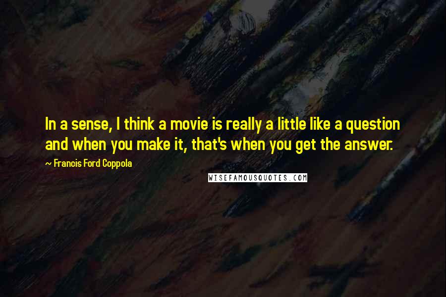 Francis Ford Coppola Quotes: In a sense, I think a movie is really a little like a question and when you make it, that's when you get the answer.