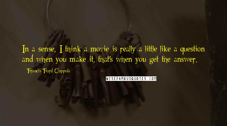 Francis Ford Coppola Quotes: In a sense, I think a movie is really a little like a question and when you make it, that's when you get the answer.