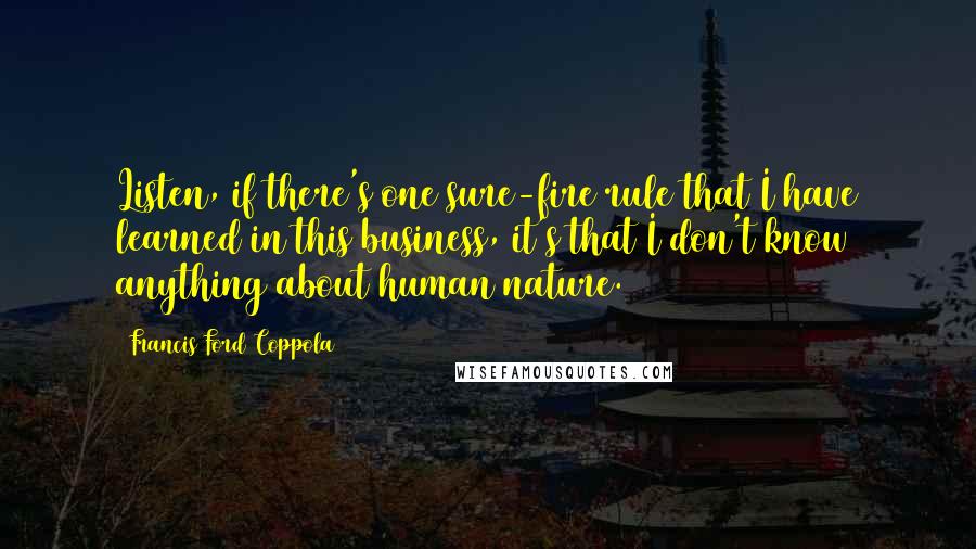 Francis Ford Coppola Quotes: Listen, if there's one sure-fire rule that I have learned in this business, it's that I don't know anything about human nature.