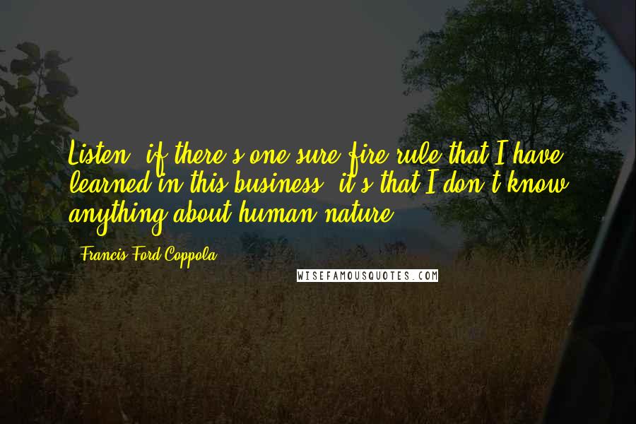 Francis Ford Coppola Quotes: Listen, if there's one sure-fire rule that I have learned in this business, it's that I don't know anything about human nature.