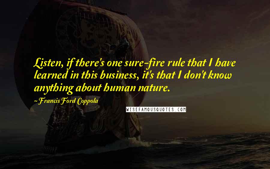 Francis Ford Coppola Quotes: Listen, if there's one sure-fire rule that I have learned in this business, it's that I don't know anything about human nature.