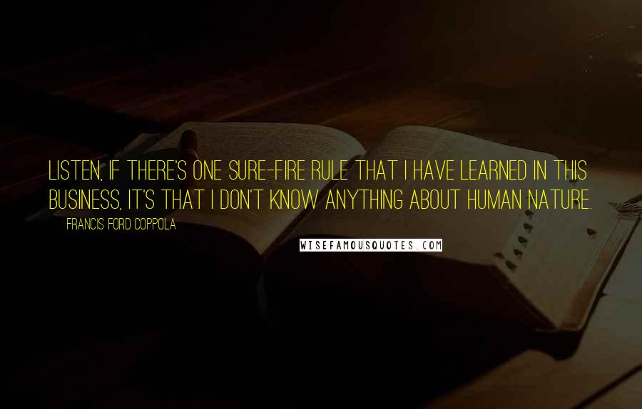 Francis Ford Coppola Quotes: Listen, if there's one sure-fire rule that I have learned in this business, it's that I don't know anything about human nature.