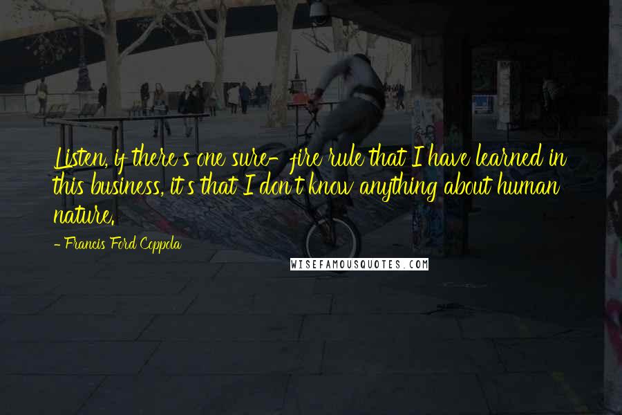 Francis Ford Coppola Quotes: Listen, if there's one sure-fire rule that I have learned in this business, it's that I don't know anything about human nature.