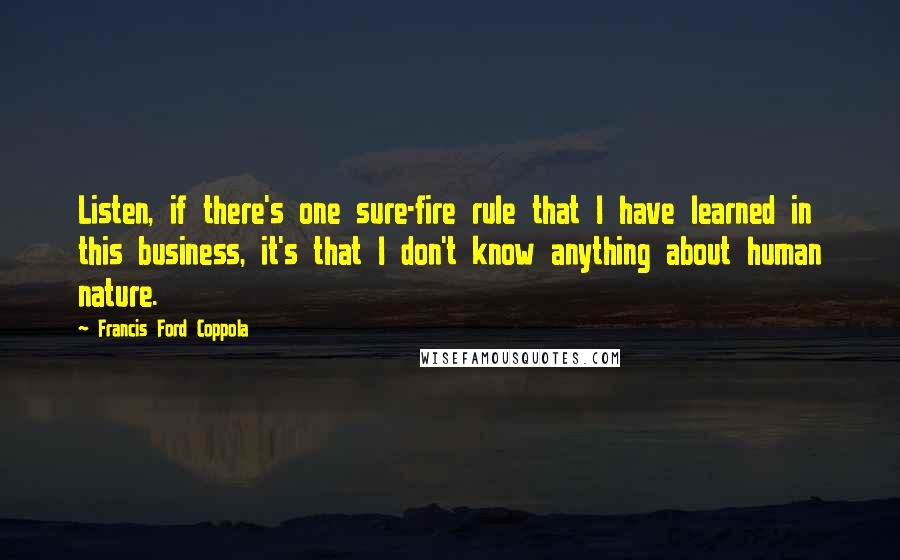Francis Ford Coppola Quotes: Listen, if there's one sure-fire rule that I have learned in this business, it's that I don't know anything about human nature.