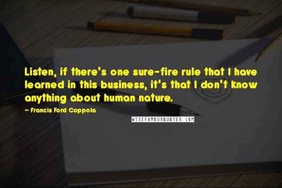 Francis Ford Coppola Quotes: Listen, if there's one sure-fire rule that I have learned in this business, it's that I don't know anything about human nature.