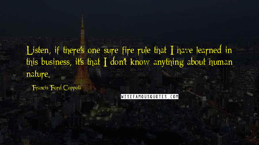 Francis Ford Coppola Quotes: Listen, if there's one sure-fire rule that I have learned in this business, it's that I don't know anything about human nature.