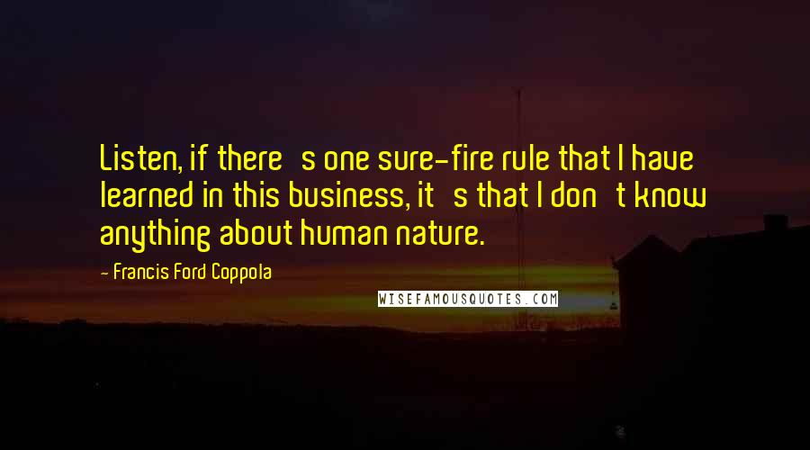 Francis Ford Coppola Quotes: Listen, if there's one sure-fire rule that I have learned in this business, it's that I don't know anything about human nature.