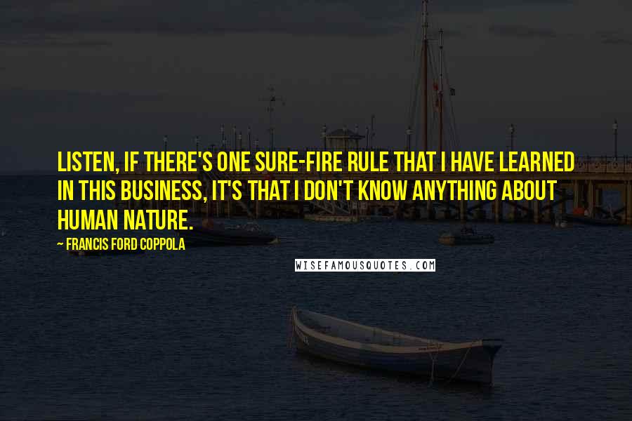 Francis Ford Coppola Quotes: Listen, if there's one sure-fire rule that I have learned in this business, it's that I don't know anything about human nature.