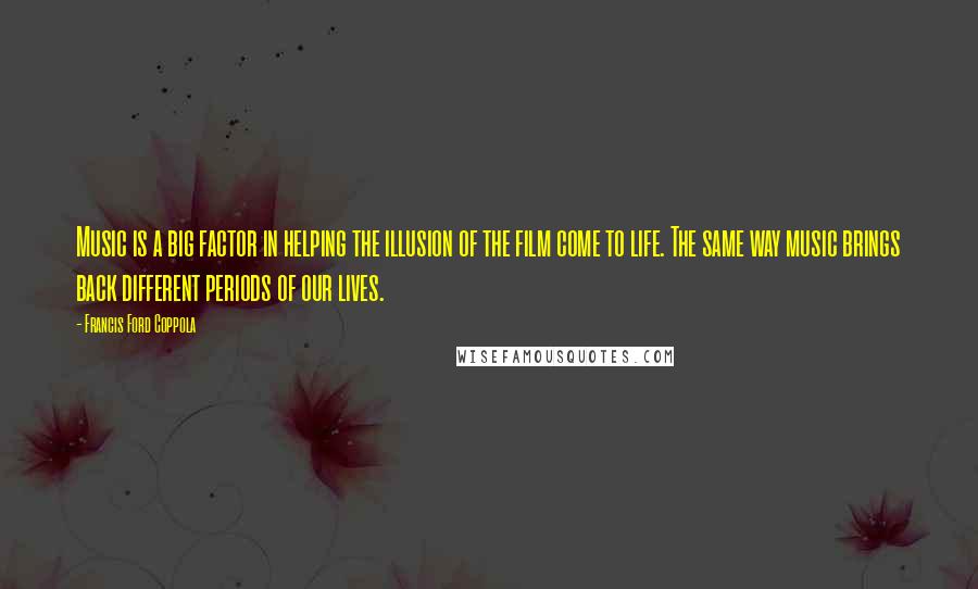 Francis Ford Coppola Quotes: Music is a big factor in helping the illusion of the film come to life. The same way music brings back different periods of our lives.