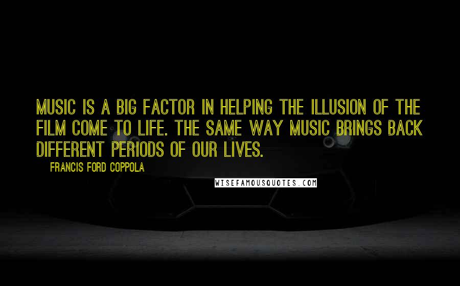 Francis Ford Coppola Quotes: Music is a big factor in helping the illusion of the film come to life. The same way music brings back different periods of our lives.