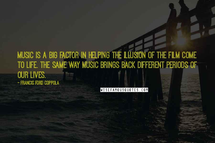 Francis Ford Coppola Quotes: Music is a big factor in helping the illusion of the film come to life. The same way music brings back different periods of our lives.