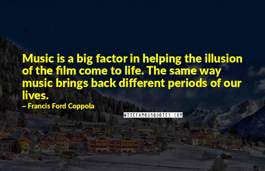 Francis Ford Coppola Quotes: Music is a big factor in helping the illusion of the film come to life. The same way music brings back different periods of our lives.