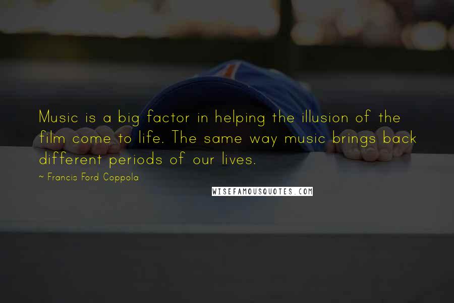 Francis Ford Coppola Quotes: Music is a big factor in helping the illusion of the film come to life. The same way music brings back different periods of our lives.