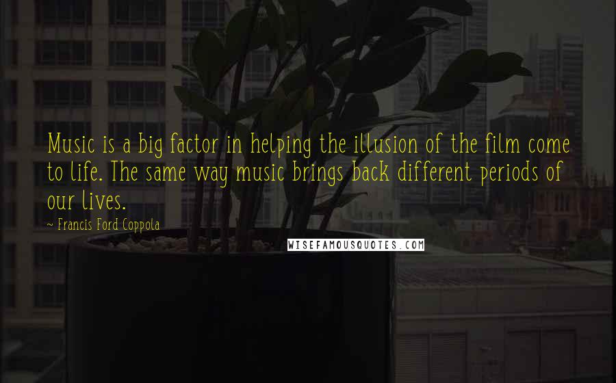 Francis Ford Coppola Quotes: Music is a big factor in helping the illusion of the film come to life. The same way music brings back different periods of our lives.