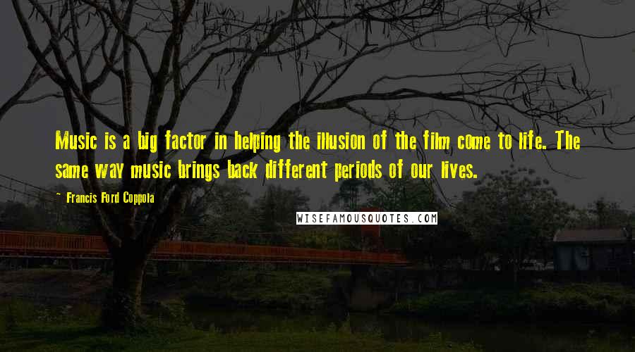 Francis Ford Coppola Quotes: Music is a big factor in helping the illusion of the film come to life. The same way music brings back different periods of our lives.