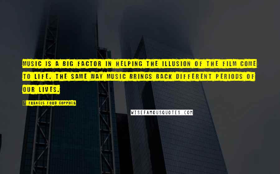 Francis Ford Coppola Quotes: Music is a big factor in helping the illusion of the film come to life. The same way music brings back different periods of our lives.
