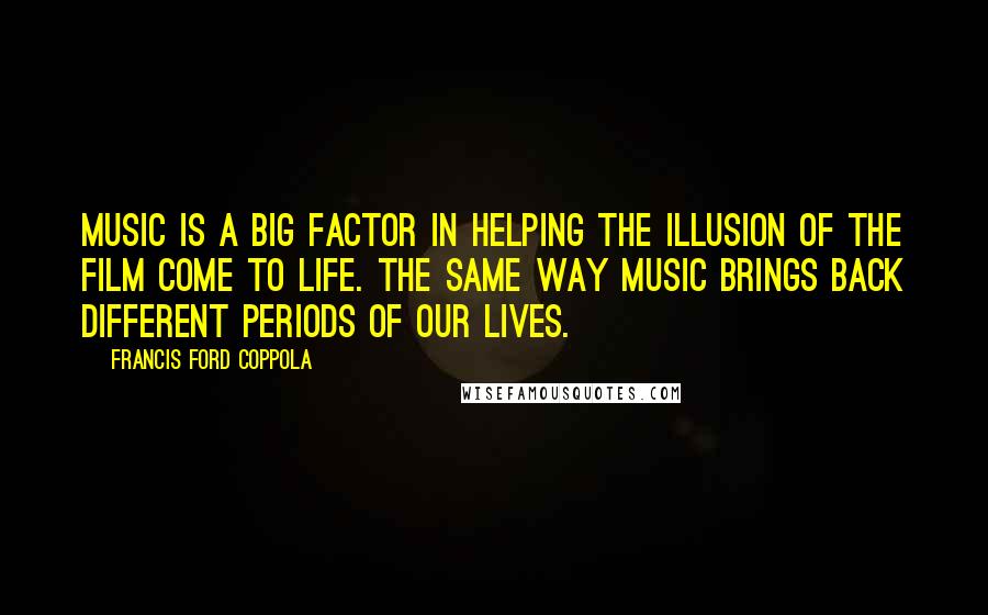 Francis Ford Coppola Quotes: Music is a big factor in helping the illusion of the film come to life. The same way music brings back different periods of our lives.