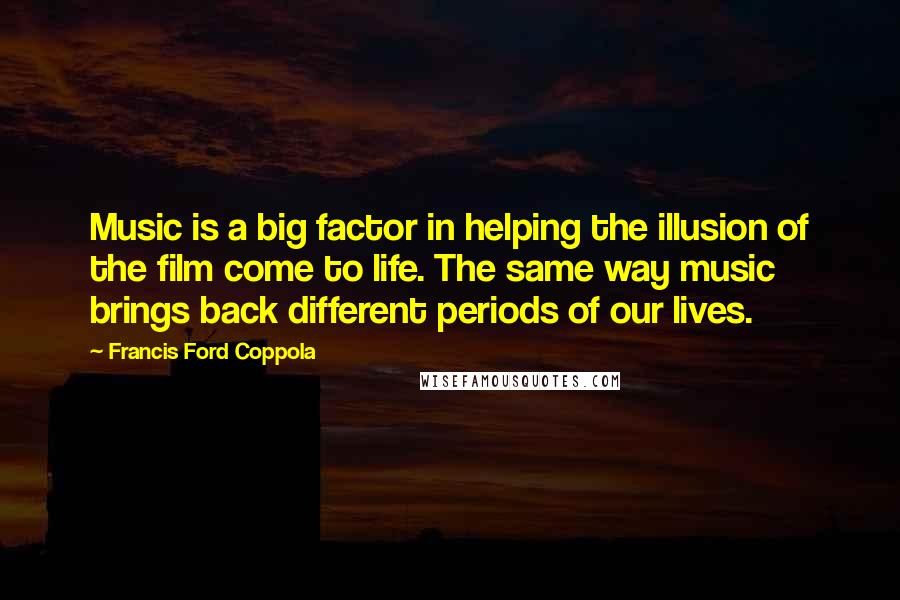 Francis Ford Coppola Quotes: Music is a big factor in helping the illusion of the film come to life. The same way music brings back different periods of our lives.