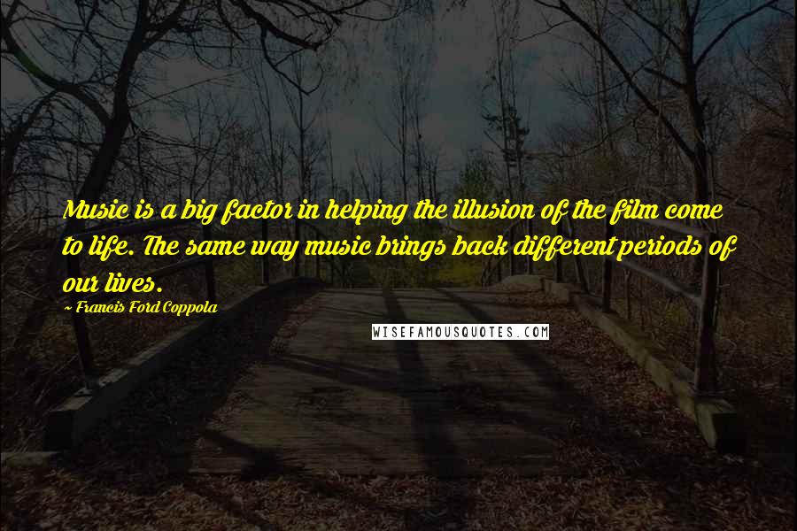 Francis Ford Coppola Quotes: Music is a big factor in helping the illusion of the film come to life. The same way music brings back different periods of our lives.