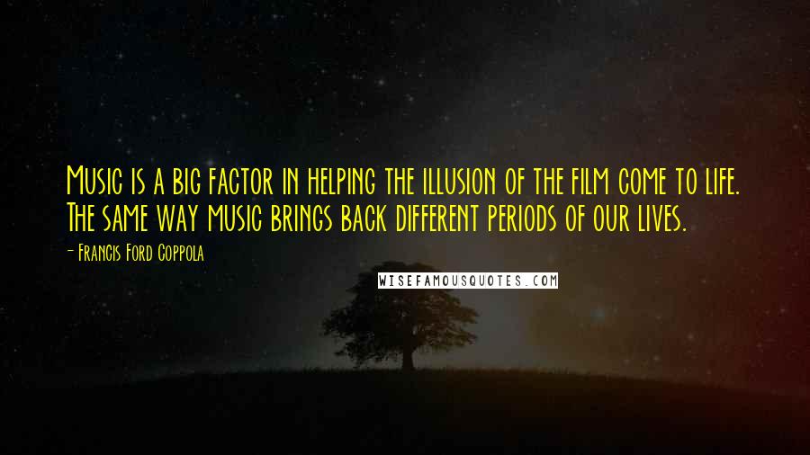 Francis Ford Coppola Quotes: Music is a big factor in helping the illusion of the film come to life. The same way music brings back different periods of our lives.