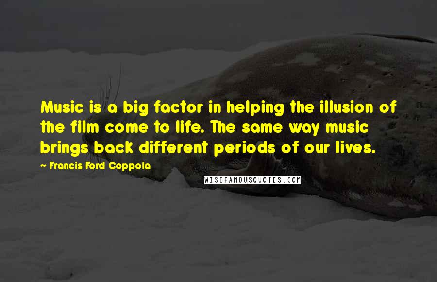 Francis Ford Coppola Quotes: Music is a big factor in helping the illusion of the film come to life. The same way music brings back different periods of our lives.