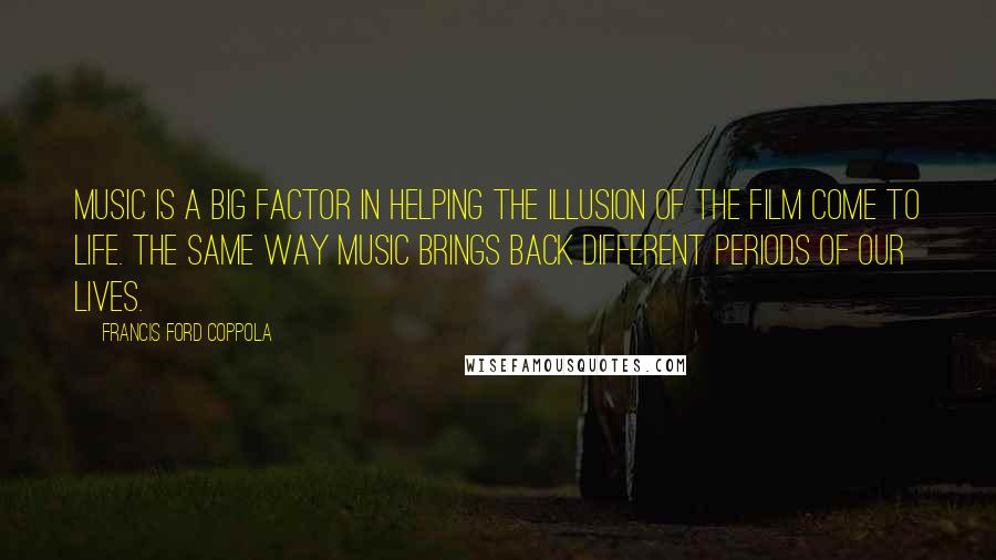 Francis Ford Coppola Quotes: Music is a big factor in helping the illusion of the film come to life. The same way music brings back different periods of our lives.