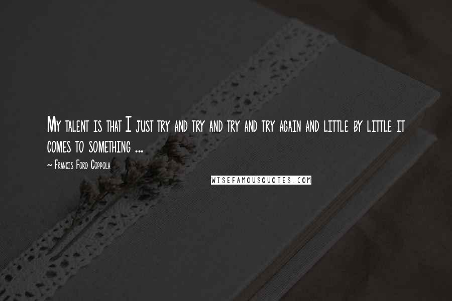 Francis Ford Coppola Quotes: My talent is that I just try and try and try and try again and little by little it comes to something ...