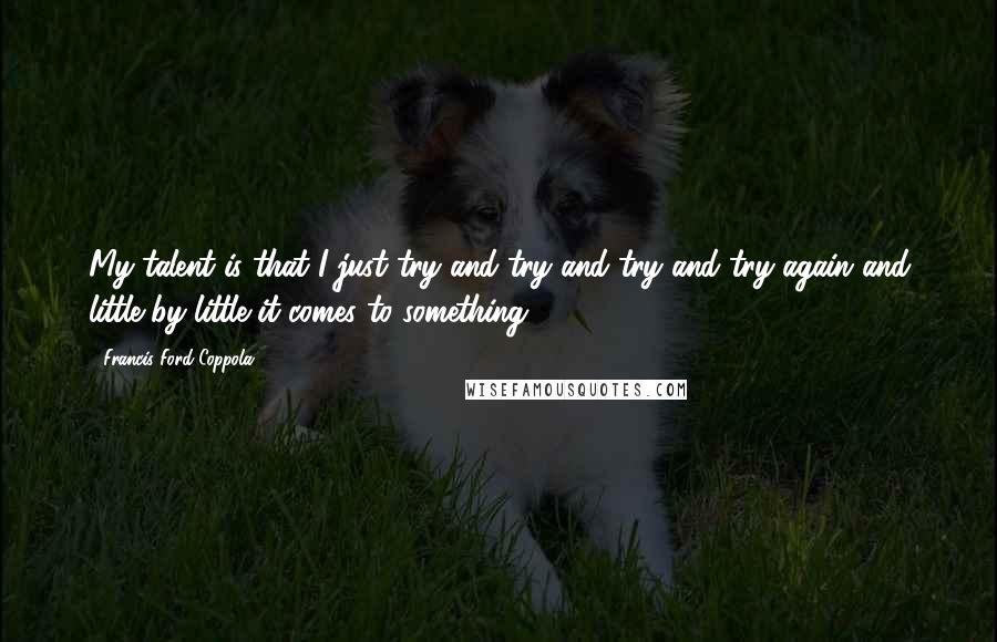 Francis Ford Coppola Quotes: My talent is that I just try and try and try and try again and little by little it comes to something ...