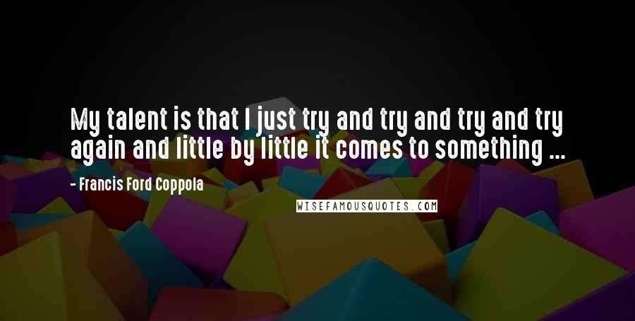 Francis Ford Coppola Quotes: My talent is that I just try and try and try and try again and little by little it comes to something ...