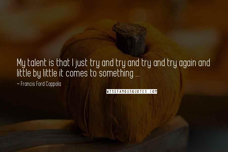 Francis Ford Coppola Quotes: My talent is that I just try and try and try and try again and little by little it comes to something ...