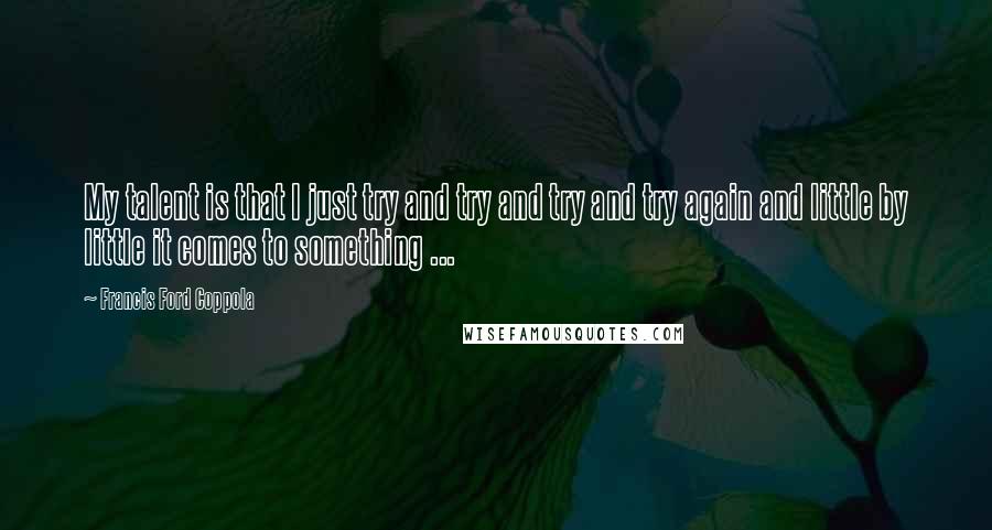 Francis Ford Coppola Quotes: My talent is that I just try and try and try and try again and little by little it comes to something ...