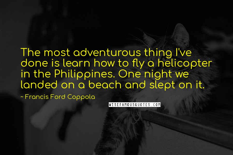 Francis Ford Coppola Quotes: The most adventurous thing I've done is learn how to fly a helicopter in the Philippines. One night we landed on a beach and slept on it.