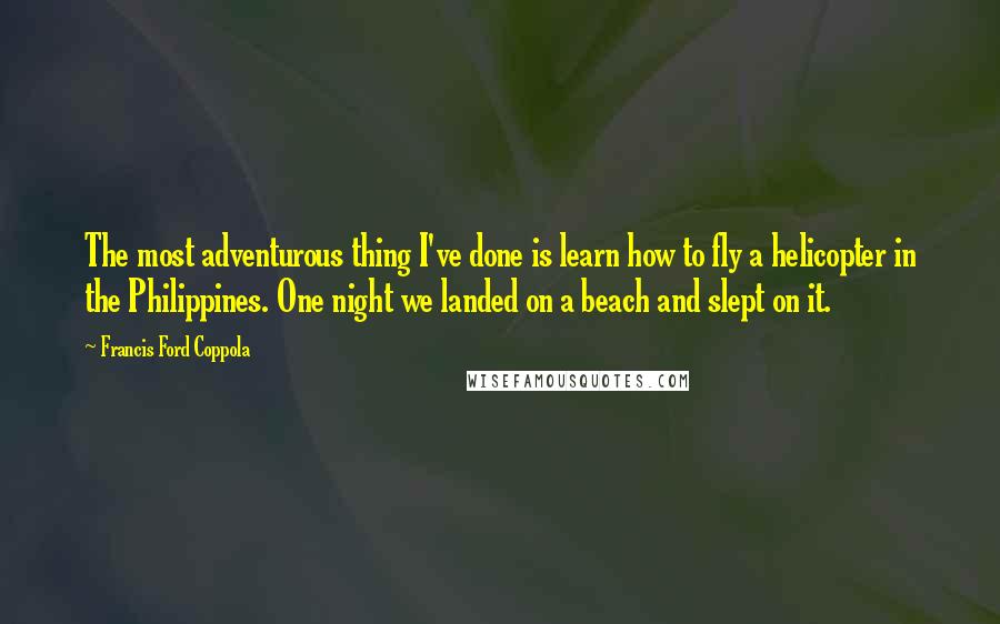 Francis Ford Coppola Quotes: The most adventurous thing I've done is learn how to fly a helicopter in the Philippines. One night we landed on a beach and slept on it.