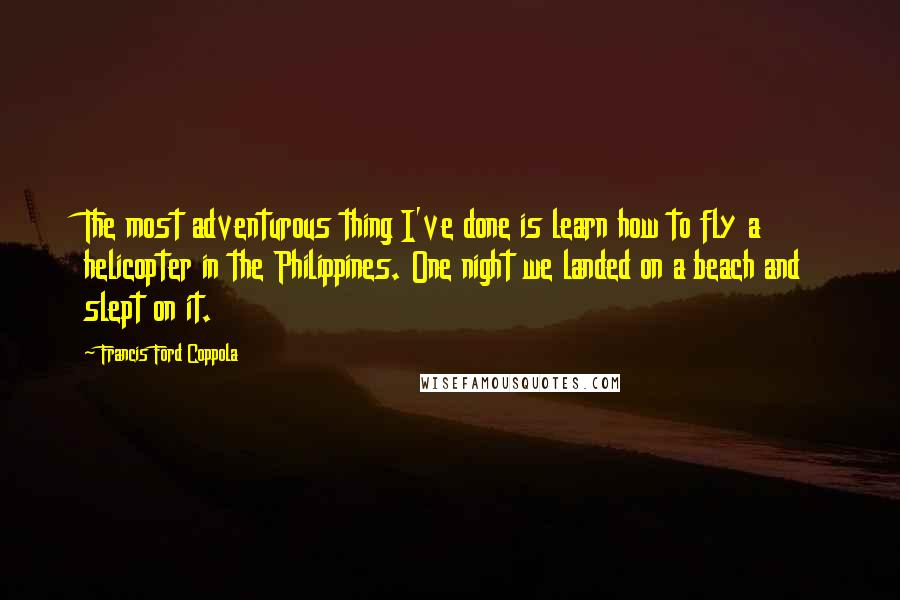 Francis Ford Coppola Quotes: The most adventurous thing I've done is learn how to fly a helicopter in the Philippines. One night we landed on a beach and slept on it.