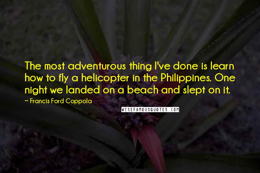 Francis Ford Coppola Quotes: The most adventurous thing I've done is learn how to fly a helicopter in the Philippines. One night we landed on a beach and slept on it.