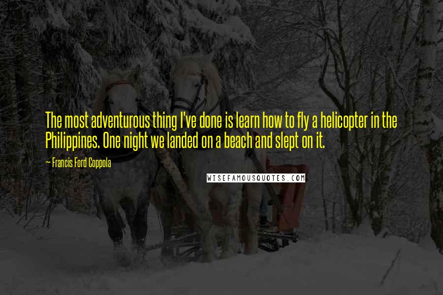 Francis Ford Coppola Quotes: The most adventurous thing I've done is learn how to fly a helicopter in the Philippines. One night we landed on a beach and slept on it.