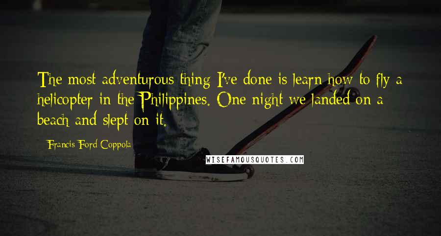 Francis Ford Coppola Quotes: The most adventurous thing I've done is learn how to fly a helicopter in the Philippines. One night we landed on a beach and slept on it.