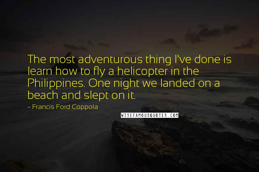 Francis Ford Coppola Quotes: The most adventurous thing I've done is learn how to fly a helicopter in the Philippines. One night we landed on a beach and slept on it.