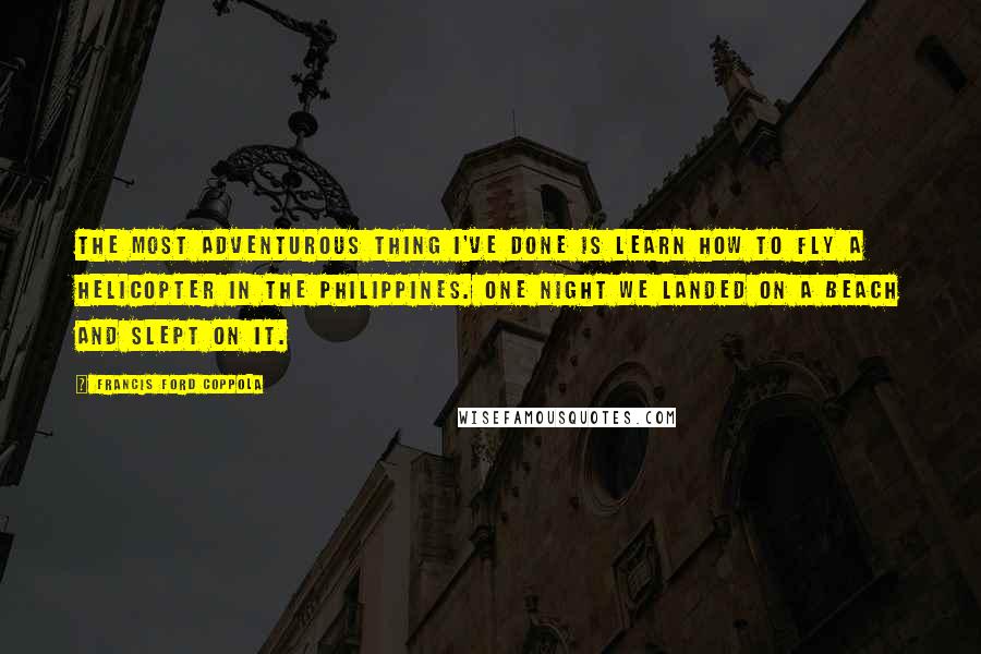 Francis Ford Coppola Quotes: The most adventurous thing I've done is learn how to fly a helicopter in the Philippines. One night we landed on a beach and slept on it.