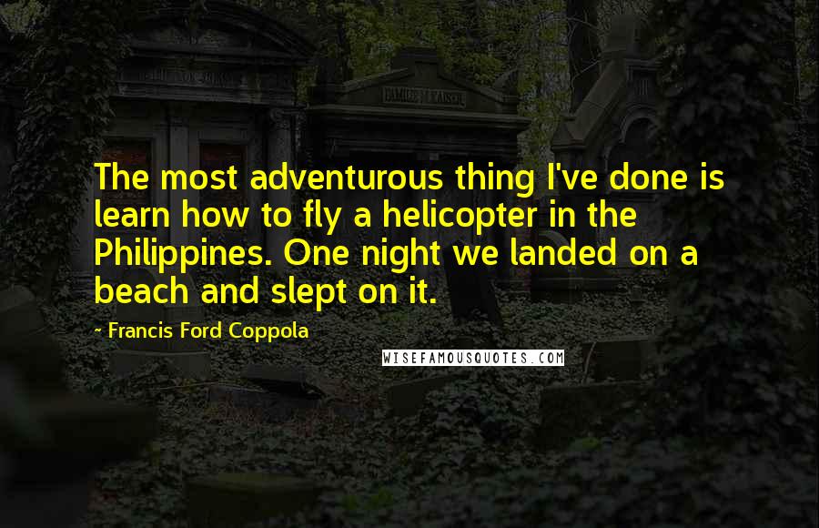 Francis Ford Coppola Quotes: The most adventurous thing I've done is learn how to fly a helicopter in the Philippines. One night we landed on a beach and slept on it.
