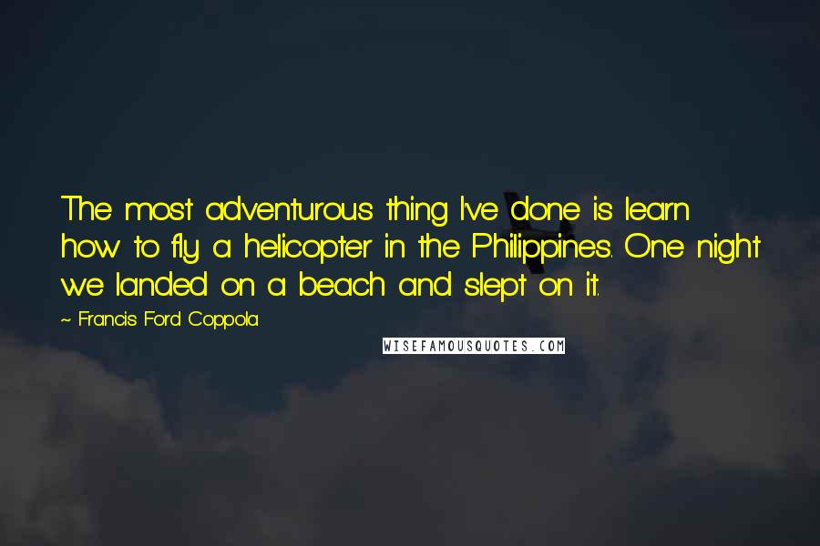 Francis Ford Coppola Quotes: The most adventurous thing I've done is learn how to fly a helicopter in the Philippines. One night we landed on a beach and slept on it.