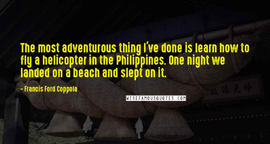 Francis Ford Coppola Quotes: The most adventurous thing I've done is learn how to fly a helicopter in the Philippines. One night we landed on a beach and slept on it.