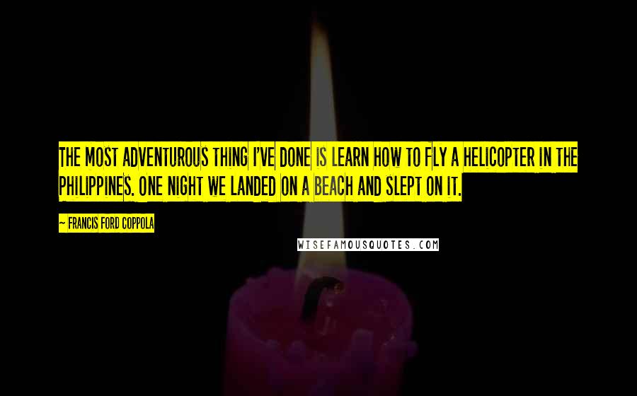 Francis Ford Coppola Quotes: The most adventurous thing I've done is learn how to fly a helicopter in the Philippines. One night we landed on a beach and slept on it.